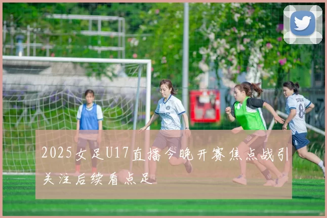 2025女足U17直播今晚开赛焦点战引关注后续看点足