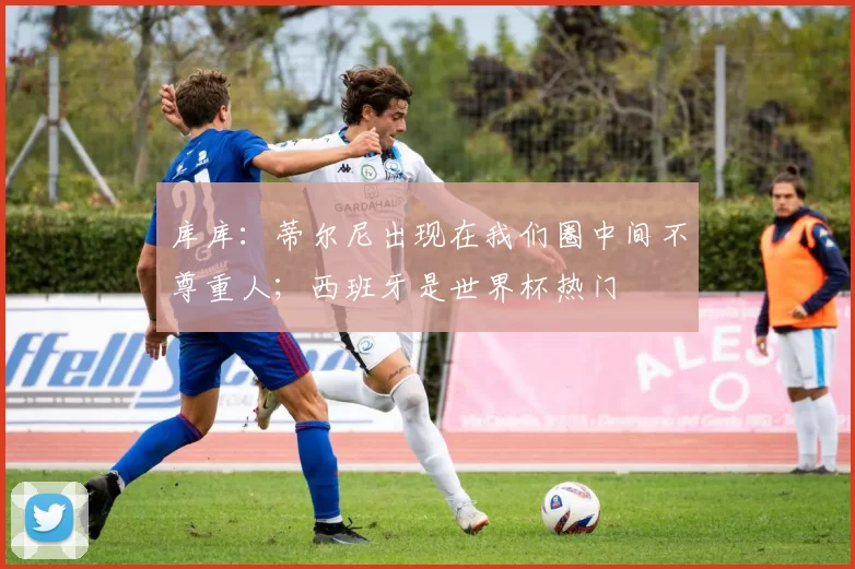 库库：蒂尔尼出现在我们圈中间不尊重人；西班牙是世界杯热门