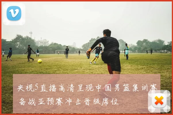 央视5直播高清呈现中国男篮集训赛 备战亚预赛冲击晋级席位