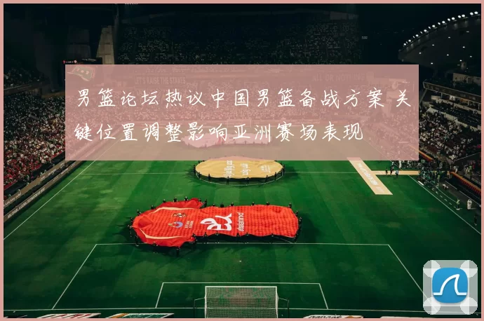 男篮论坛热议中国男篮备战方案 关键位置调整影响亚洲赛场表现