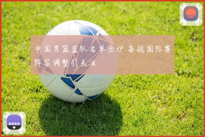 中国男篮蓝队名单出炉 备战国际赛阵容调整引关注