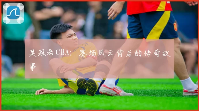 吴冠希CBA：赛场风云背后的传奇故事