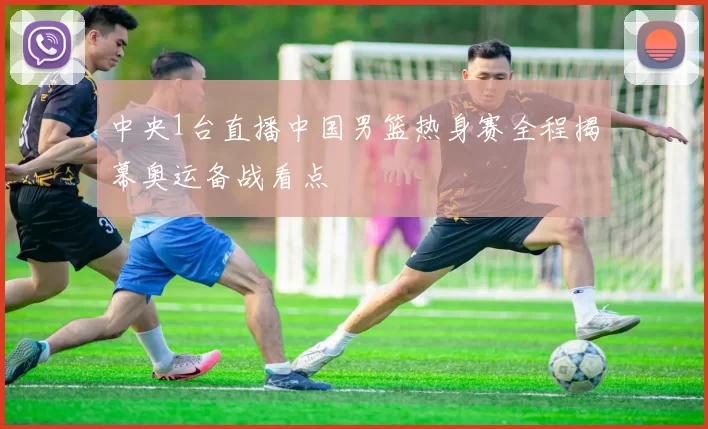 中央1台直播中国男篮热身赛全程揭幕奥运备战看点