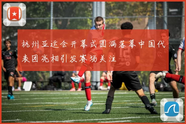 杭州亚运会开幕式圆满落幕中国代表团亮相引发赛场关注