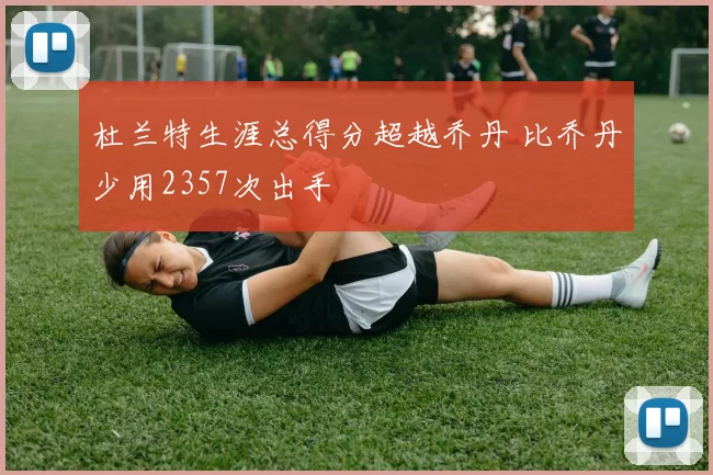杜兰特生涯总得分超越乔丹 比乔丹少用2357次出手