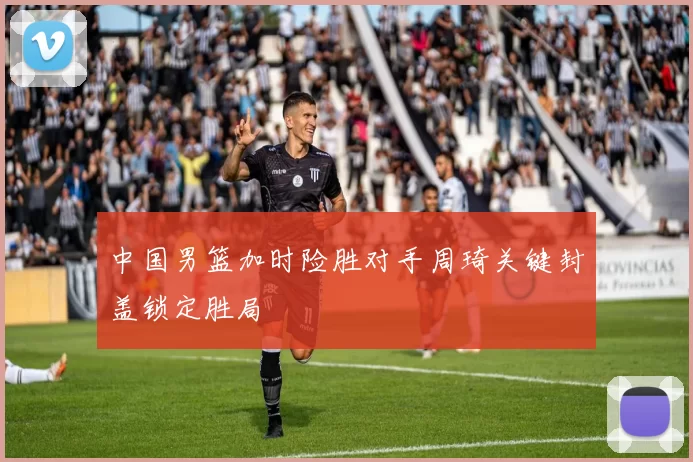 中国男篮加时险胜对手周琦关键封盖锁定胜局