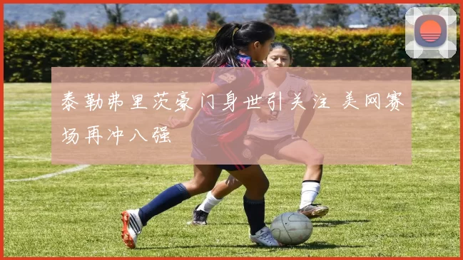 泰勒弗里茨豪门身世引关注 美网赛场再冲八强