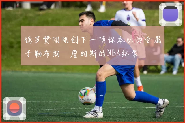 德罗赞刚刚创下一项你本以为会属于勒布朗・詹姆斯的NBA纪录