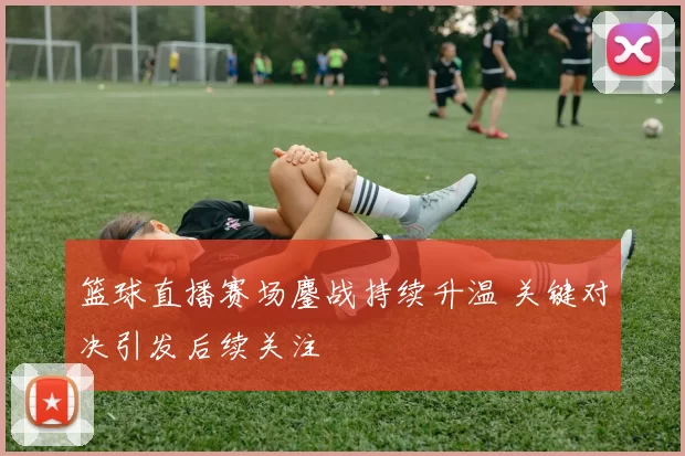 篮球直播赛场鏖战持续升温 关键对决引发后续关注