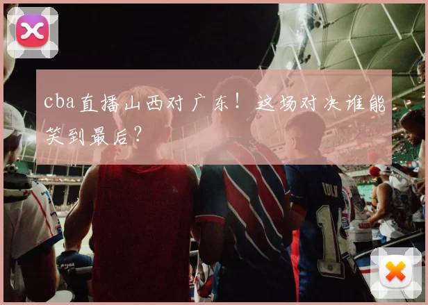 cba直播山西对广东！这场对决谁能笑到最后？