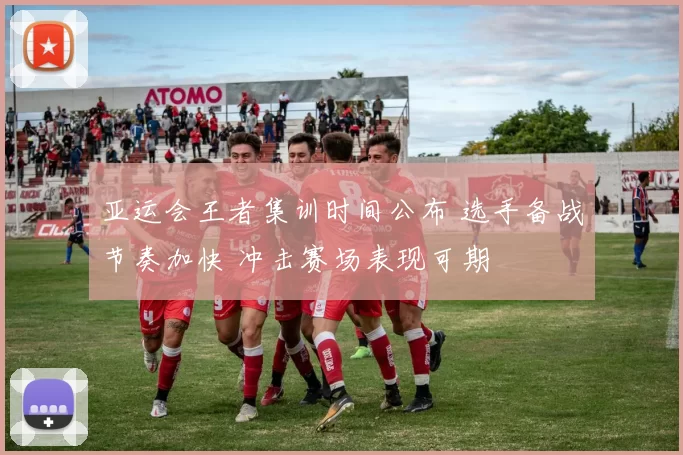 亚运会王者集训时间公布 选手备战节奏加快 冲击赛场表现可期