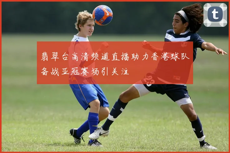 翡翠台高清频道直播助力香港球队备战亚冠赛场引关注