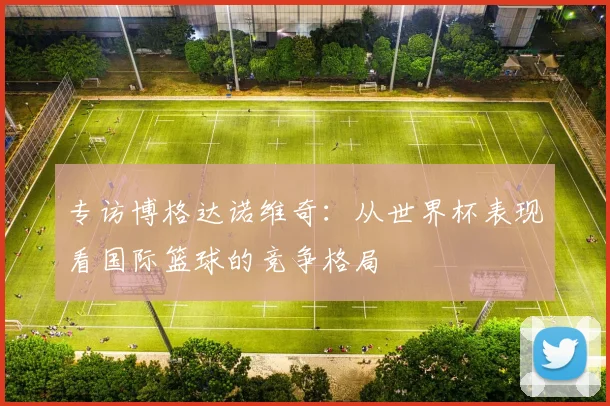 专访博格达诺维奇:从世界杯表现看国际篮球的竞争格局