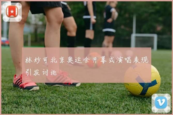 林妙可北京奥运会开幕式演唱表现引发讨论