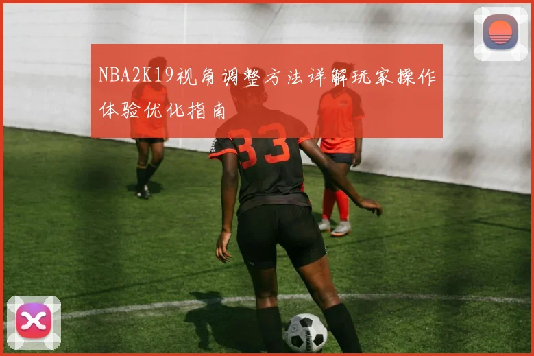 NBA2K19视角调整方法详解玩家操作体验优化指南