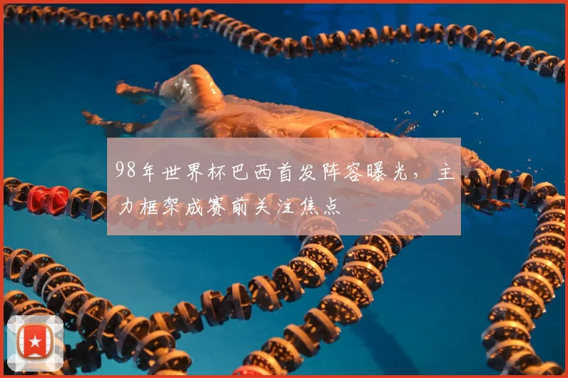 98年世界杯巴西首发阵容曝光，主力框架成赛前关注焦点
