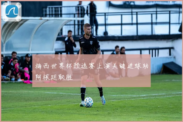 梅西世界杯预选赛上演关键进球助阿根廷取胜
