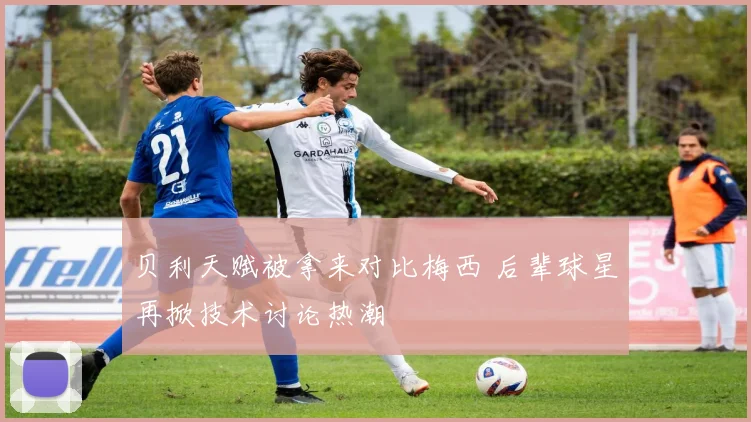 贝利天赋被拿来对比梅西 后辈球星再掀技术讨论热潮