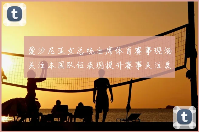 爱沙尼亚女总统出席体育赛事现场关注本国队伍表现提升赛事关注度