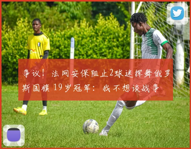 争议!法网安保阻止2球迷挥舞俄罗斯国旗 19岁冠军:我不想谈战争