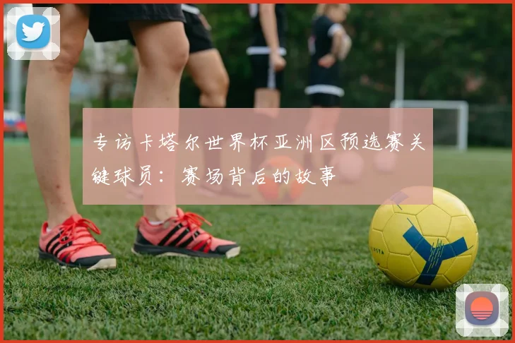 专访卡塔尔世界杯亚洲区预选赛关键球员：赛场背后的故事
