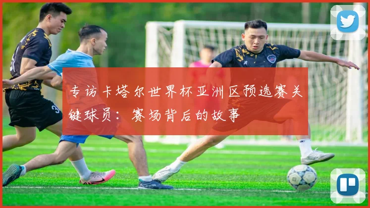 专访卡塔尔世界杯亚洲区预选赛关键球员：赛场背后的故事