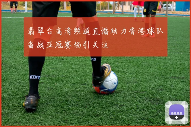 翡翠台高清频道直播助力香港球队备战亚冠赛场引关注